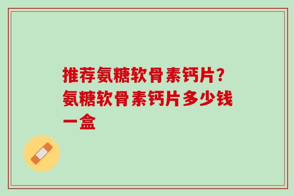 推荐氨糖软骨素钙片？氨糖软骨素钙片多少钱一盒