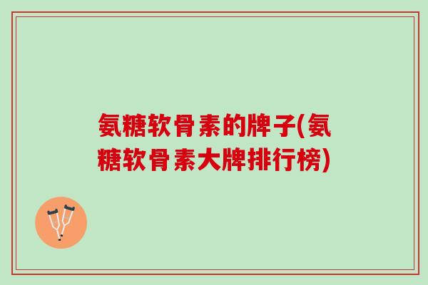 氨糖软骨素的牌子(氨糖软骨素大牌排行榜)
