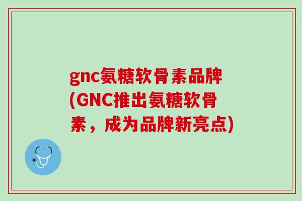 gnc氨糖软骨素品牌(GNC推出氨糖软骨素，成为品牌新亮点)