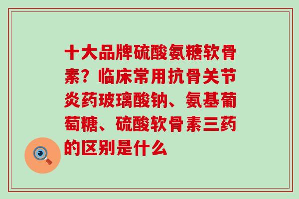 十大品牌硫酸氨糖软骨素？临床常用抗骨关节炎药玻璃酸钠、氨基葡萄糖、硫酸软骨素三药的区别是什么