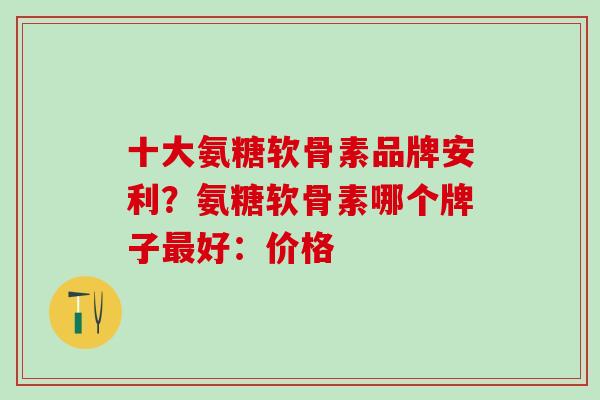 十大氨糖软骨素品牌安利？氨糖软骨素哪个牌子最好：价格