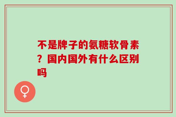 不是牌子的氨糖软骨素？国内国外有什么区别吗