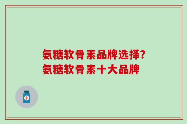 氨糖软骨素品牌选择？氨糖软骨素十大品牌