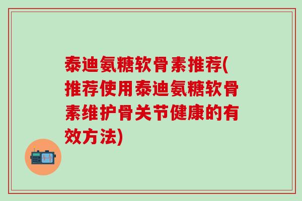 泰迪氨糖软骨素推荐(推荐使用泰迪氨糖软骨素维护骨关节健康的有效方法)