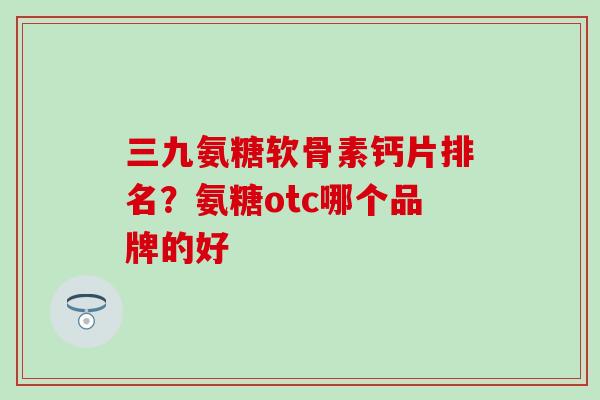 三九氨糖软骨素钙片排名？氨糖otc哪个品牌的好