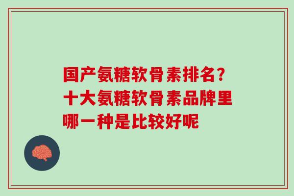国产氨糖软骨素排名？十大氨糖软骨素品牌里哪一种是比较好呢
