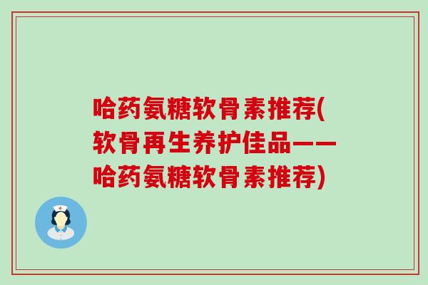 哈药氨糖软骨素推荐(软骨再生养护佳品——哈药氨糖软骨素推荐)