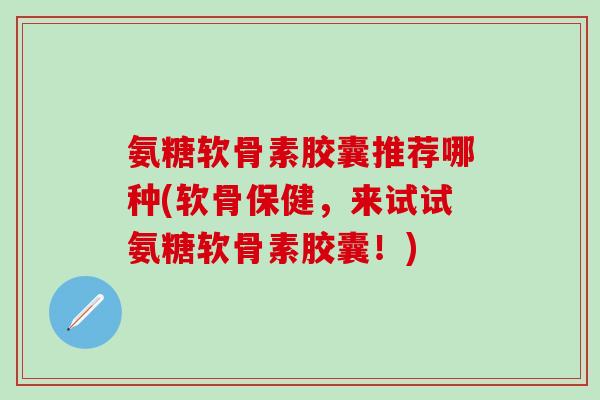氨糖软骨素胶囊推荐哪种(软骨保健，来试试氨糖软骨素胶囊！)