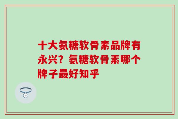 十大氨糖软骨素品牌有永兴？氨糖软骨素哪个牌子最好知乎