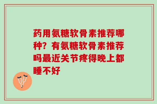 药用氨糖软骨素推荐哪种？有氨糖软骨素推荐吗最近关节疼得晚上都睡不好