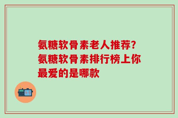 氨糖软骨素老人推荐？氨糖软骨素排行榜上你最爱的是哪款