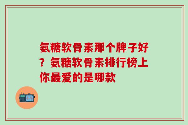 氨糖软骨素那个牌子好？氨糖软骨素排行榜上你最爱的是哪款