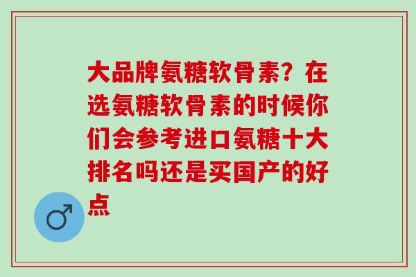 大品牌氨糖软骨素？在选氨糖软骨素的时候你们会参考进口氨糖十大排名吗还是买国产的好点