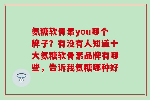 氨糖软骨素you哪个牌子？有没有人知道十大氨糖软骨素品牌有哪些，告诉我氨糖哪种好
