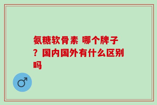 氨糖软骨素 哪个牌子？国内国外有什么区别吗