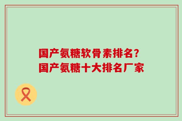 国产氨糖软骨素排名？国产氨糖十大排名厂家