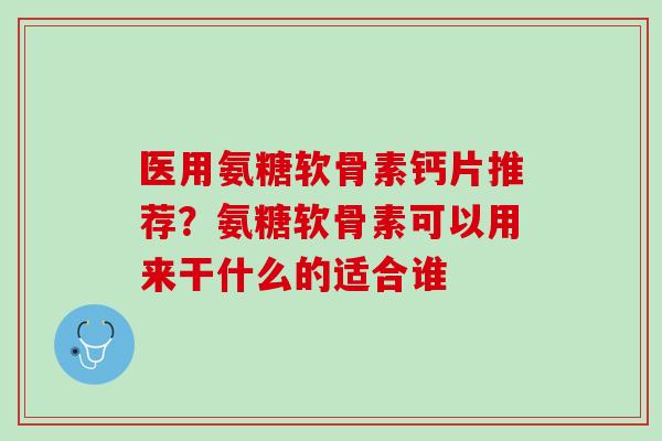 医用氨糖软骨素钙片推荐？氨糖软骨素可以用来干什么的适合谁
