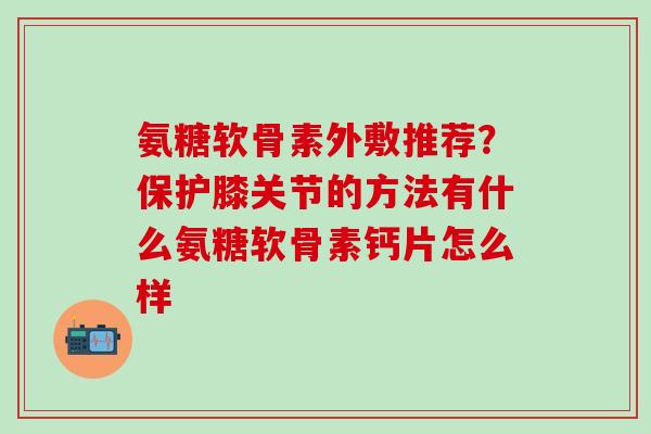 氨糖软骨素外敷推荐？保护膝关节的方法有什么氨糖软骨素钙片怎么样