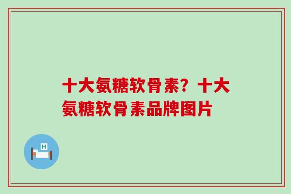十大氨糖软骨素？十大氨糖软骨素品牌图片