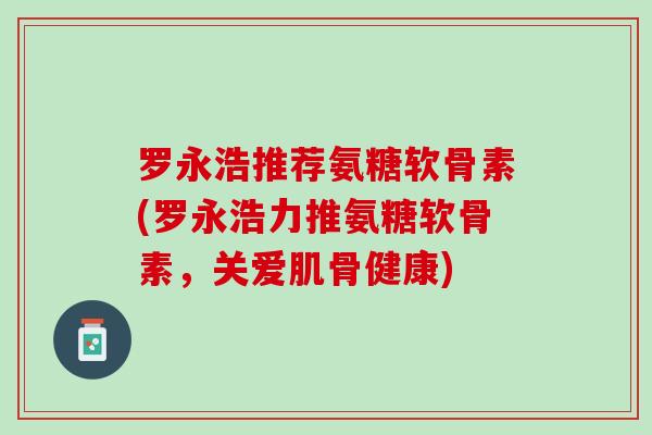 罗永浩推荐氨糖软骨素(罗永浩力推氨糖软骨素，关爱肌骨健康)