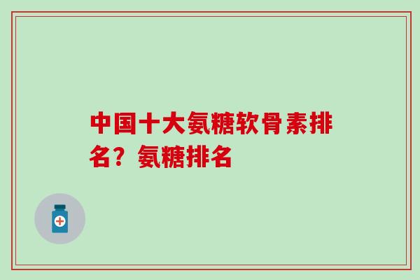 中国十大氨糖软骨素排名？氨糖排名