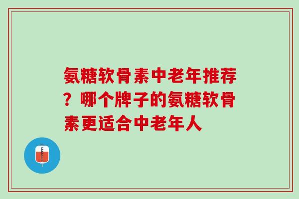 氨糖软骨素中老年推荐？哪个牌子的氨糖软骨素更适合中老年人