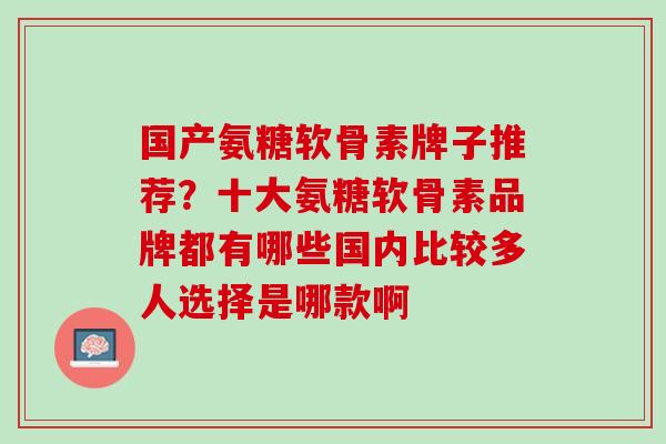 国产氨糖软骨素牌子推荐？十大氨糖软骨素品牌都有哪些国内比较多人选择是哪款啊