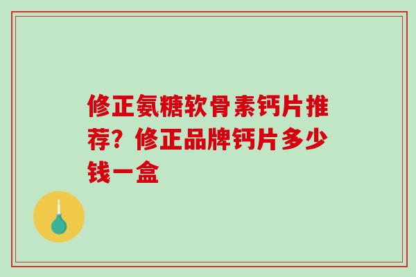 修正氨糖软骨素钙片推荐？修正品牌钙片多少钱一盒