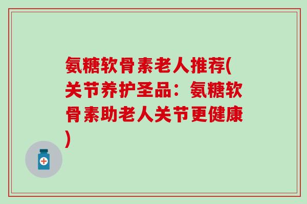 氨糖软骨素老人推荐(关节养护圣品：氨糖软骨素助老人关节更健康)