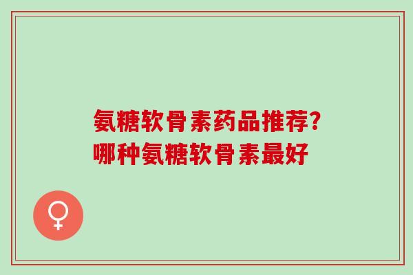 氨糖软骨素药品推荐？哪种氨糖软骨素最好