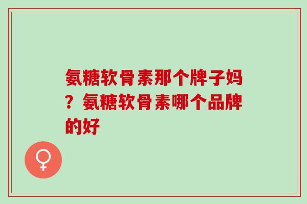氨糖软骨素那个牌子妈？氨糖软骨素哪个品牌的好
