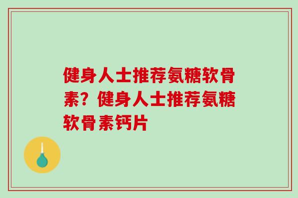 健身人士推荐氨糖软骨素？健身人士推荐氨糖软骨素钙片