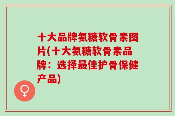 十大品牌氨糖软骨素图片(十大氨糖软骨素品牌：选择最佳护骨保健产品)