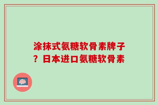 涂抹式氨糖软骨素牌子？日本进口氨糖软骨素