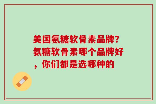 美国氨糖软骨素品牌？氨糖软骨素哪个品牌好，你们都是选哪种的