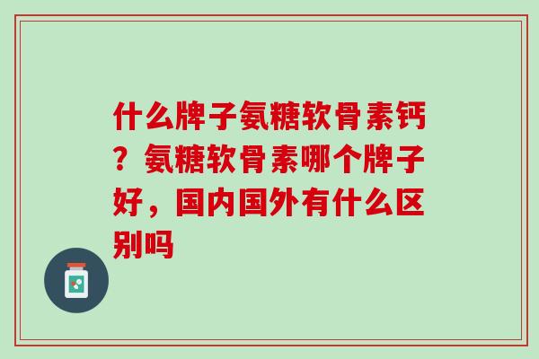 什么牌子氨糖软骨素钙？氨糖软骨素哪个牌子好，国内国外有什么区别吗
