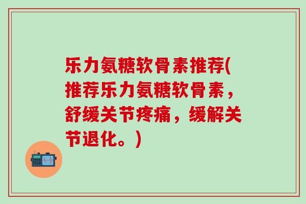 乐力氨糖软骨素推荐(推荐乐力氨糖软骨素，舒缓关节疼痛，缓解关节退化。)