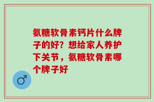 氨糖软骨素钙片什么牌子的好？想给家人养护下关节，氨糖软骨素哪个牌子好
