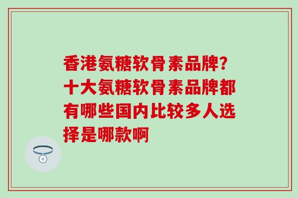 香港氨糖软骨素品牌？十大氨糖软骨素品牌都有哪些国内比较多人选择是哪款啊