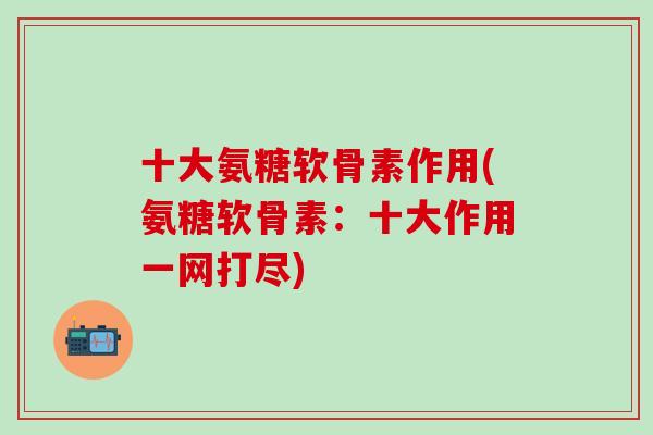 十大氨糖软骨素作用(氨糖软骨素：十大作用一网打尽)