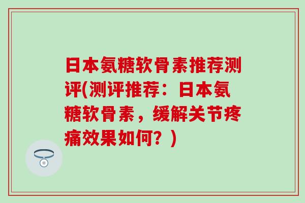 日本氨糖软骨素推荐测评(测评推荐：日本氨糖软骨素，缓解关节疼痛效果如何？)