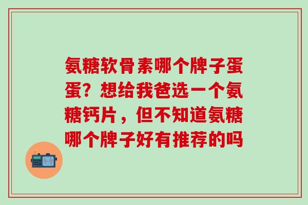 氨糖软骨素哪个牌子蛋蛋？想给我爸选一个氨糖钙片，但不知道氨糖哪个牌子好有推荐的吗