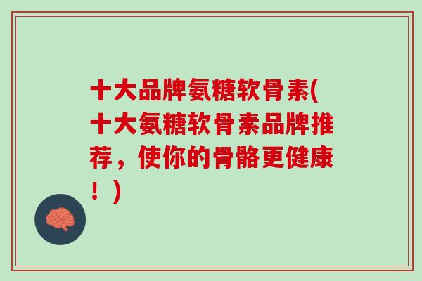 十大品牌氨糖软骨素(十大氨糖软骨素品牌推荐，使你的骨骼更健康！)