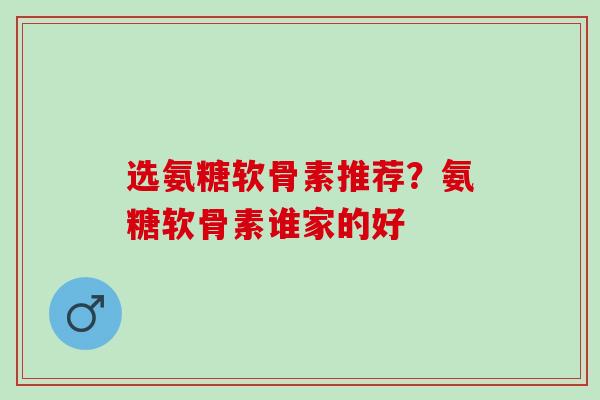 选氨糖软骨素推荐？氨糖软骨素谁家的好
