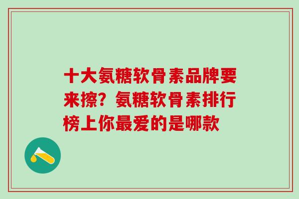 十大氨糖软骨素品牌要来擦？氨糖软骨素排行榜上你最爱的是哪款