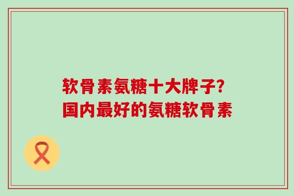 软骨素氨糖十大牌子？国内最好的氨糖软骨素