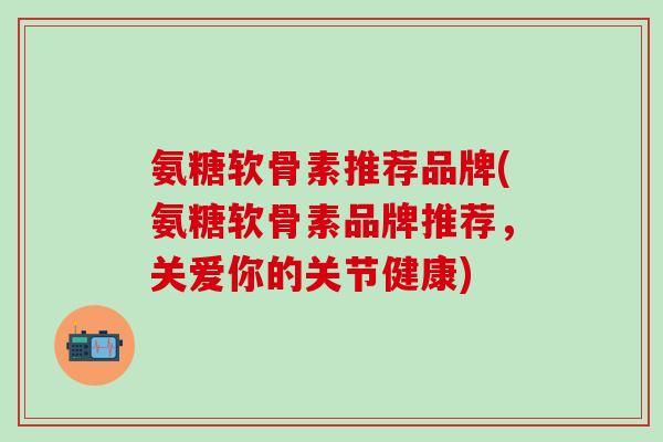 氨糖软骨素推荐品牌(氨糖软骨素品牌推荐，关爱你的关节健康)