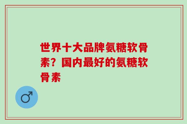 世界十大品牌氨糖软骨素？国内最好的氨糖软骨素