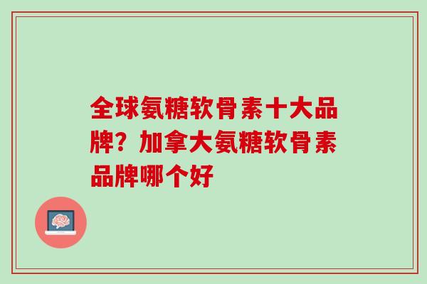 全球氨糖软骨素十大品牌？加拿大氨糖软骨素品牌哪个好