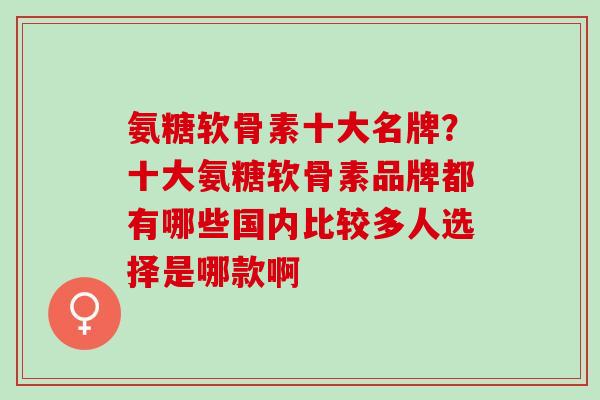 氨糖软骨素十大名牌？十大氨糖软骨素品牌都有哪些国内比较多人选择是哪款啊